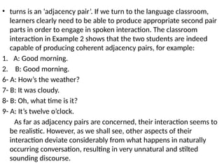 • turns is an ‘adjacency pair’. If we turn to the language classroom,
learners clearly need to be able to produce appropriate second pair
parts in order to engage in spoken interaction. The classroom
interaction in Example 2 shows that the two students are indeed
capable of producing coherent adjacency pairs, for example:
1. A: Good morning.
2. B: Good morning.
6- A: How’s the weather?
7- B: It was cloudy.
8- B: Oh, what time is it?
9- A: It’s twelve o’clock.
As far as adjacency pairs are concerned, their interaction seems to
be realistic. However, as we shall see, other aspects of their
interaction deviate considerably from what happens in naturally
occurring conversation, resulting in very unnatural and stilted
sounding discourse.
 
