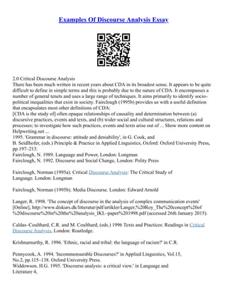 Examples Of Discourse Analysis Essay
2.0 Critical Discourse Analysis
There has been much written in recent years about CDA in its broadest sense. It appears to be quite
difficult to define in simple terms and this is probably due to the nature of CDA. It encompasses a
number of general tenets and uses a large range of techniques. It aims primarily to identify socio–
political inequalities that exist in society. Fairclough (1995b) provides us with a useful definition
that encapsulates most other definitions of CDA:
[CDA is the study of] often opaque relationships of causality and determination between (a)
discursive practices, events and texts, and (b) wider social and cultural structures, relations and
processes; to investigate how such practices, events and texts arise out of ... Show more content on
Helpwriting.net ...
1995. 'Grammar in discourse: attitude and deniability', in G. Cook, and
B. Seidlhofer, (eds.) Principle & Practice in Applied Linguistics, Oxford: Oxford University Press,
pp.197–213.
Fairclough, N. 1989. Language and Power, London: Longman
Fairclough, N. 1992. Discourse and Social Change, London: Polity Press
Fairclough, Norman (1995a). Critical Discourse Analysis: The Critical Study of
Language. London: Longman
Fairclough, Norman (1995b). Media Discourse. London: Edward Arnold
Langer, R. 1998. 'The concept of discourse in the analysis of complex communication events'
[Online], http://www.diskurs.dk/litteratur/pdf/artikler/Langer,%20Roy_The%20concept%20of
%20discourse%20in%20the%20analysis_IKL–paper%201998.pdf (accessed 26th January 2015).
Caldas–Coulthard, C.R. and M. Coulthard, (eds.) 1996 Texts and Practices: Readings in Critical
Discourse Analysis, London: Routledge.
Krishnamurthy, R. 1996. 'Ethnic, racial and tribal: the language of racism?' in C.R.
Pennycook, A. 1994. 'Incommensurable Discourses?' in Applied Linguistics, Vol.15,
No.2, pp.115–138. Oxford University Press.
Widdowson, H.G. 1995. 'Discourse analysis: a critical view.' in Language and
Literature 4,
 