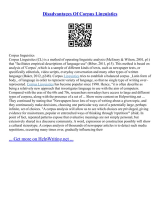 Disadvantages Of Corpus Linguistics
Corpus linguistics
Corpus Linguistics (CL) is a method of operating linguistic analysis (McEnery & Wilson, 2001, p1)
that "facilitates empirical descriptions of language use" (Biber, 2011, p15). This method is based on
analysis of 'Corpus' ,which is a sample of different kinds of texts, such as newspaper texts, or
specifically editorials, video scripts, everyday conversation and many other types of written
language (Baker, 2012, p248). Corpus Linguistics tries to establish a balanced corpus _Latin form of
body_ of language in order to represent variety of language, so that no single type of writing over–
represented. Corpus Linguistics has become popular since 1990. Hence, "it is often describe as
being a relatively new approach that investigates language in use with the aim of computers.
Compared with the eras of the 60s and 70s, researchers nowadays have access to large and different
types of corpora, along with the presence of a set of ... Show more content on Helpwriting.net ...
They continued by stating that "Newspapers have lots of ways of writing about a given topic, and
they continuously make decisions, choosing one particular way out of a potentially large, perhaps
infinite, set of choices. "A corpus analysis will allow us to see which choices are privileged, giving
evidence for mainstream, popular or entrenched ways of thinking through 'repetition'" (ibid(. In
point of fact, repeated patterns expose that evaluative meanings are not simply personal, but
extensively shared in a discourse community. A word, expression or construction possibly will show
a cultural stereotype. A corpus analysis of thousands of newspaper articles is to detect such media
repetitions, occurring many times over, gradually influencing their
... Get more on HelpWriting.net ...
 