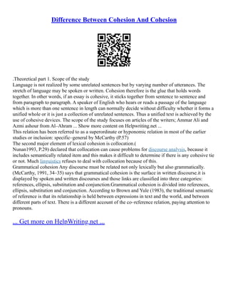 Difference Between Cohesion And Cohesion
.Theoretical part 1. Scope of the study
Language is not realized by some unrelated sentences but by varying number of utterances. The
stretch of language may be spoken or written. Cohesion therefore is the glue that holds words
together. In other words, if an essay is cohesive, it sticks together from sentence to sentence and
from paragraph to paragraph. A speaker of English who hears or reads a passage of the language
which is more than one sentence in length can normally decide without difficulty whether it forms a
unified whole or it is just a collection of unrelated sentences. Thus a unified text is achieved by the
use of cohesive devices. The scope of the study focuses on articles of the writers; Ammar Ali and
Azmi ashour from Al–Ahram ... Show more content on Helpwriting.net ...
This relation has been referred to as a superordinate or hyponomic relation in most of the earlier
studies or inclusion: specific–general by McCarthy (P.57)
The second major element of lexical cohesion is collocation.(
Nunan1993, P.29) declared that collocation can cause problems for discourse analysis, because it
includes semantically related item and this makes it difficult to determine if there is any cohesive tie
or not. Much linguistics refuses to deal with collocation because of this.
Grammatical cohesion Any discourse must be related not only lexically but also grammatically.
(McCarthy, 1991, 34–35) says that grammatical cohesion is the surface in written discourse.it is
displayed by spoken and written discourses and those links are classified into three categories:
references, ellipsis, substitution and conjunction.Grammatical cohesion is divided into references,
ellipsis, substitution and conjunction. According to Brown and Yule (1983), the traditional semantic
of reference is that its relationship is held between expressions in text and the world, and between
different parts of text. There is a different account of the co–reference relation, paying attention to
pronouns.
... Get more on HelpWriting.net ...
 