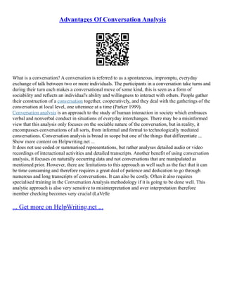 Advantages Of Conversation Analysis
What is a conversation? A conversation is referred to as a spontaneous, impromptu, everyday
exchange of talk between two or more individuals. The participants in a conversation take turns and
during their turn each makes a conversational move of some kind, this is seen as a form of
sociability and reflects an individual's ability and willingness to interact with others. People gather
their construction of a conversation together, cooperatively, and they deal with the gatherings of the
conversation at local level, one utterance at a time (Parker 1999).
Conversation analysis is an approach to the study of human interaction in society which embraces
verbal and nonverbal conduct in situations of everyday interchanges. There may be a misinformed
view that this analysis only focuses on the sociable nature of the conversation, but in reality, it
encompasses conversations of all sorts, from informal and formal to technologically mediated
conversations. Conversation analysis is broad in scope but one of the things that differentiate ...
Show more content on Helpwriting.net ...
It does not use coded or summarised representations, but rather analyses detailed audio or video
recordings of interactional activities and detailed transcripts. Another benefit of using conversation
analysis, it focuses on naturally occurring data and not conversations that are manipulated as
mentioned prior. However, there are limitations to this approach as well such as the fact that it can
be time consuming and therefore requires a great deal of patience and dedication to go through
numerous and long transcripts of conversations. It can also be costly. Often it also requires
specialised training in the Conversation Analysis methodology if it is going to be done well. This
analytic approach is also very sensitive to misinterpretation and over interpretation therefore
member checking becomes very crucial (LaVelle
... Get more on HelpWriting.net ...
 