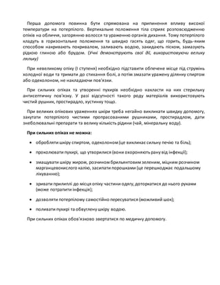 Перша допомога повинна бути спрямована на припинення впливу високої
температури на потерпілого. Вертикальне положення тіла сприяє розповсюдженню
опіків на обличчя, загорянню волосся та ураженню органів дихання. Тому потерпілого
кладуть в горизонтальне положення та швидко гасять одяг, що горить, будь-яким
способом накривають покривалом, заливають водою, закидають піском, замазують
рідкою глиною або брудом. (Учні демонструють свої дії, використовуючи велику
ляльку)
При невеликому опіку (I ступеня) необхідно підставити обпечене місце під струмінь
холодної води та тримати до стихання болі, а потім змазати уражену ділянку спиртом
або одеколоном, не накладаючи пов'язки.
При сильних опіках та утворенні пухирів необхідно накласти на них стерильну
антисептичну пов'язку. У разі відсутності такого роду матеріалів використовують
чистий рушник, простирадло, хустинку тощо.
При великих опікових ураженнях шкіри треба негайно викликати швидку допомогу,
закутати потерпілого чистими пропрасованими рушниками, простирадлом, дати
знеболювальні препарати та велику кількість рідини (чай, мінеральну воду).
При сильних опіках не можна:
 обробляти шкіру спиртом, одеколоном (це викликає сильну печію та біль);
 проколювати пухирі, що утворилися (вони охороняютьрану від інфекції);
 змащувати шкіру жиром, розчином брильянтовим зеленим, міцним розчином
марганцевокислого калію, засипати порошками (це перешкоджає подальшому
лікуванню);
 зривати прилиплі до місця опіку частини одягу,доторкатися до нього руками
(може потрапити інфекція);
 дозволяти потерпілому самостійно пересуватися (можливий шок);
 поливати пухирі та обвуглену шкіру водою.
При сильних опіках обов'язково звертатися по медичну допомогу.
 