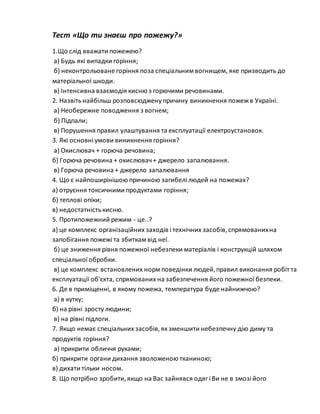 Тест «Що ти знаєш про пожежу?»
1.Що слід вважати пожежею?
а) Будь які випадки горіння;
б) неконтрольоване горіння поза спеціальним вогнищем, яке призводить до
матеріальної шкоди.
в) Інтенсивна взаємодія кисню з горючими речовинами.
2. Назвітьнайбільш розповсюджену причину виникнення пожежв Україні.
а) Необережне поводження з вогнем;
б) Підпали;
в) Порушення правил улаштування та експлуатації електроустановок.
3. Які основні умови виникнення горіння?
а) Окислювач + горюча речовина;
б) Горюча речовина + окислювач+ джерело запалювання.
в) Горюча речовина + джерело запалювання
4. Що є найпоширінішою причиною загибелі людей на пожежах?
а) отруєння токсичними продуктами горіння;
б) теплові опіки;
в) недостатністькисню.
5. Протипожежний режим - це..?
а) це комплекс організаційних заходів і технічних засобів,спрямованихна
запобігання пожежі та збиткам від неї.
б) це зниження рівня пожежної небезпеки матеріалів і конструкцій шляхом
спеціальної обробки.
в) це комплекс встановлених норм поведінки людей,правил виконання робіт та
експлуатації об'єкта, спрямованих на забезпечення його пожежної безпеки.
6. Де в приміщенні, в якому пожежа, температура буде найнижчою?
а) в кутку;
б) на рівні зросту людини;
в) на рівні підлоги.
7. Якщо немає спеціальних засобів,якзменшити небезпечну дію диму та
продуктів горіння?
а) прикрити обличчя руками;
б) прикрити органи дихання зволоженою тканиною;
в) дихати тільки носом.
8. Що потрібно зробити,якщо на Вас зайнявся одяг і Ви не в змозі його
 