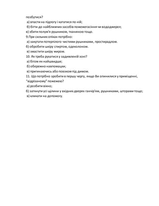 позбутися?
а) впасти на підлогу і кататися по ній;
б) бігти до найближчих засобів пожежегасіння чи вододжерел;
в) збити полум’я рушником, тканиною тощо.
9.При сильних опіках потрібно:
а) закутати потерпілого чистими рушниками, простирадлом.
б) обробити шкіру спиртом, одеколоном.
в) змастити шкіру жиром.
10. Як треба рухатися у задимленій зоні?
а) бігом як найшвидше;
б) обережно навпомацки;
в) пригинаючись або повзком під димом.
11. Що потрібно зробити в першу чергу, якщо Ви опинилися у приміщенні,
“відрізаному” пожежею?
а) розбити вікно;
б) заткнути усі щілини у вхідних дверях ганчір’ям, рушниками, шторами тощо;
в) кликати на допомогу.
 
