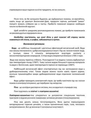 спрямовуючи ваше падіння на м'які предмети, які ви скинули.
Після того, як Ви залишили будинок, де відбувається пожежа, не вертайтесь,
навіть якщо це здається безпечним! Дим, продукти горіння, раптовий "ривок"
полум'я можуть спіймати вас в пастку. Прибуття пожежної охорони необхідно
чекати на безпечній відстані.
Щоб запобігти швидкому розповсюдженню пожежі, до прибуття пожежників
не рекомендується відкривати вікна.
Необхідно пам'ятати, що малі діти у разі пожежі від страху часто
ховаються під ліжка, в шафах, забиваються в куток.
Вогнегасні речовини
Вода - це найбільш поширений і достатньо ефективний вогнегасний засіб. Вода
має високу теплоємність і добріохолоджувальніякості. Під час гасіння пожежі вода,
а точніше, певна її кількість випаровується внаслідок контакту з
високотемпературним осередком. З літра води утворюється близько 1700 л пари.
Вода має високу термічну стійкість. Розкладення її на водень і кисень відбувається
при температурах понад 1700°С. Тому гасіння водою більшості горючих матеріалів
та рідин є безпечним, адже температура їх горіння не перевищує 1300°С.
Найбільший вогнегасний ефект спостерігається під час застосування води у
дрібнорозпиленому стані. Такою водою можна гасити навіть горючі рідини,
оскільки туманоподібна хмара дрібнорозпиленої води спричиняє ізолювальний
ефект.
Вода добре проводить електричний струм. Це треба пам'ятати під час гасіння
пожеж в електроустаткуванні, що перебуває під напругою.
Піна - це колоїдна дисперсна система, яка складається з пухирців газу
Піни поділяють на хімічні та повітряно-механічні.
Повітряно-механічна піна утворюється за допомогою спеціальних технічних
пристроїв із водних розчинів поверхнево-активних речовин (піноутворювачів).
Піна має досить низьку теплопровідність. Вона здатна перешкоджати
випаровуванню горючих речовин, а також проникненню парів, газів, теплового
випромінювання. Все це визначає її ізолювальні властивості.
 