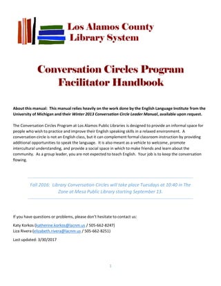 1
Conversation Circles Program
Facilitator Handbook
About this manual: This manual relies heavily on the work done by the English Language Institute from the
University of Michigan and their Winter 2013 Conversation Circle Leader Manual, available upon request.
The Conversation Circles Program at Los Alamos Public Libraries is designed to provide an informal space for
people who wish to practice and improve their English speaking skills in a relaxed environment. A
conversation circle is not an English class, but it can complement formal classroom instruction by providing
additional opportunities to speak the language. It is also meant as a vehicle to welcome, promote
intercultural understanding, and provide a social space in which to make friends and learn about the
community. As a group leader, you are not expected to teach English. Your job is to keep the conversation
flowing.
Fall 2016: Library Conversation Circles will take place Tuesdays at 10:40 in The
Zone at Mesa Public Library starting September 13.
If you have questions or problems, please don’t hesitate to contact us:
Katy Korkos (katherine.korkos@lacnm.us / 505-662-8247)
Liza Rivera (elizabeth.rivera@lacnm.us / 505-662-8251)
Last updated: 3/30/2017
 