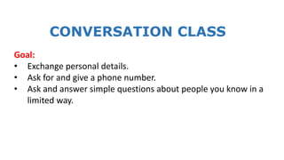 CONVERSATION CLASS
Goal:
• Exchange personal details.
• Ask for and give a phone number.
• Ask and answer simple questions about people you know in a
limited way.
 