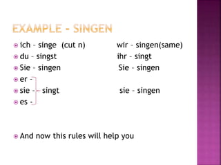  ich – singe (cut n) wir – singen(same)
 du – singst ihr – singt
 Sie – singen Sie – singen
 er –
 sie – singt sie – singen
 es -
 And now this rules will help you
 