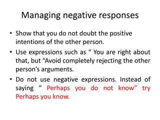 Managing negative responses
• Show that you do not doubt the positive
intentions of the other person.
• Use expressions such as “ You are right about
that, but “Avoid completely rejecting the other
person’s arguments.
• Do not use negative expressions. Instead of
saying “ Perhaps you do not know” try
Perhaps you know.
 