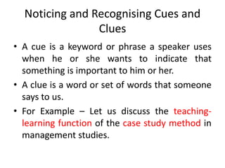 Noticing and Recognising Cues and
Clues
• A cue is a keyword or phrase a speaker uses
when he or she wants to indicate that
something is important to him or her.
• A clue is a word or set of words that someone
says to us.
• For Example – Let us discuss the teaching-
learning function of the case study method in
management studies.
 