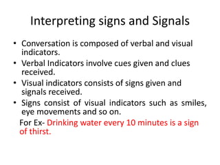 Interpreting signs and Signals
• Conversation is composed of verbal and visual
indicators.
• Verbal Indicators involve cues given and clues
received.
• Visual indicators consists of signs given and
signals received.
• Signs consist of visual indicators such as smiles,
eye movements and so on.
For Ex- Drinking water every 10 minutes is a sign
of thirst.
 