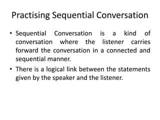 Practising Sequential Conversation
• Sequential Conversation is a kind of
conversation where the listener carries
forward the conversation in a connected and
sequential manner.
• There is a logical link between the statements
given by the speaker and the listener.
 