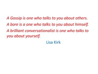 A Gossip is one who talks to you about others.
A bore is a one who talks to you about himself.
A brilliant conversationalist is one who talks to
you about yourself.
Lisa Kirk
 