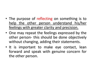 • The purpose of reflecting on something is to
help the other person understand his/her
feelings with greater clarity and precision.
• One may repeat the feelings expressed by the
other person- this should be done objectively
without changing, adding their statements.
• It is important to make eye contact, lean
forward and speak with genuine concern for
the other person.
 