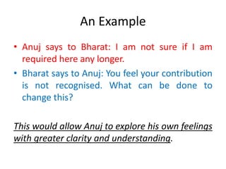 An Example
• Anuj says to Bharat: I am not sure if I am
required here any longer.
• Bharat says to Anuj: You feel your contribution
is not recognised. What can be done to
change this?
This would allow Anuj to explore his own feelings
with greater clarity and understanding.
 