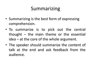 Summarizing
• Summarizing is the best form of expressing
comprehension.
• To summarize is to pick out the central
thought – the main theme or the essential
idea – at the core of the whole argument.
• The speaker should summarize the content of
talk at the end and ask feedback from the
audience.
 