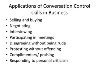 Applications of Conversation Control
skills in Business
• Selling and buying
• Negotiating
• Interviewing
• Participating in meetings
• Disagreeing without being rude
• Protesting without offending
• Complimentary/ praising
• Responding to personal criticism
 