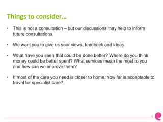 Things to consider…
• This is not a consultation – but our discussions may help to inform
future consultations
• We want you to give us your views, feedback and ideas
• What have you seen that could be done better? Where do you think
money could be better spent? What services mean the most to you
and how can we improve them?
• If most of the care you need is closer to home, how far is acceptable to
travel for specialist care?
21
 