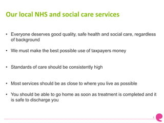 Our local NHS and social care services
• Everyone deserves good quality, safe health and social care, regardless
of background
• We must make the best possible use of taxpayers money
• Standards of care should be consistently high
• Most services should be as close to where you live as possible
• You should be able to go home as soon as treatment is completed and it
is safe to discharge you
3
 
