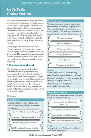 [EH2]
Let’s Talk:
Conversation
The purpose of the next 11 pages is to show
you the type of English that is usually used in
conversation. Although your English is now
advanced enough so that you can speak in
different situations, you may feel that you want
to use more natural-sounding English. The
language in the following pages will help you
to say what you think and feel more exactly,
more politely and in a way that sounds more
natural.
These pages are in two parts. The first,
‘Conversations at work’, gives you phrases
that are slightly formal and right for when you
are at work. The second, ‘Conversations with
friends’, gives you phrases to use with people
that you know socially and can talk to more
informally.
1 Conversations at work
The language you use at work is often
different from the language of everyday
conversation. It is often, though not always,
more formal, and it includes phrases that you
do not usually hear in informal conversations.
Below are phrases that are often used when
people have meetings in order to discuss
work. These phrases will help you to speak
clearly and professionally, in a way that is both
confident and polite.
Opinions
Speaking up
Use these phrases when other people
have been speaking and you want to say
something:
Could / can I (just) say something here?
Could / can I (just) add something here?
Could / can I (just) come in here?
Could / can I (just) make a point here?
Giving an opinion
Use these phrases when you want to give
your opinion. In meetings, a speaker will
often introduce their opinion with one of
these phrases. This ‘softens’ the statement,
making it sound less direct and more polite.
The way I see things…
I tend to think that…
It seems to me that…
It’s my feeling that…
In my experience…
It’s my experience that…
Examples:
I tend to think that it’s the marketing
department’s responsibility to sort this out.
It seems to me that we’re going to waste a lot
of money taking this approach.
It’s my feeling that enough time has been
spent on this project already.
Asking for an opinion
Use these phrases to ask someone else what
they think about something:
James, what’s your opinion of /
about / on…?
James, what do you think of / about…?
James, what’s your feeling about …?
James, could we have your input here?
Example:
James, what’s your feeling about staffing
levels in the department?
Cambridge Advanced Learner's Dictionary, 3rd edition
© Cambridge University Press 2008
 