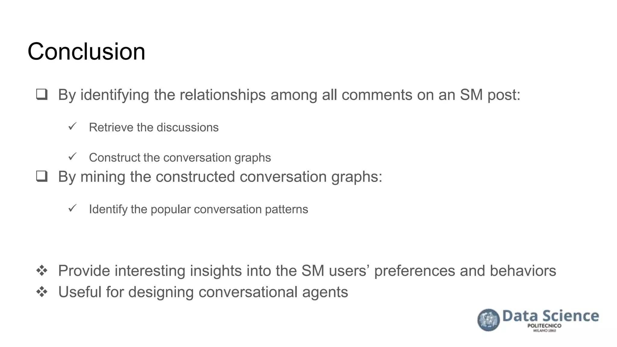 Conclusion
 By identifying the relationships among all comments on an SM post:
 Retrieve the discussions
 Construct the conversation graphs
 By mining the constructed conversation graphs:
 Identify the popular conversation patterns
 Provide interesting insights into the SM users’ preferences and behaviors
 Useful for designing conversational agents
 