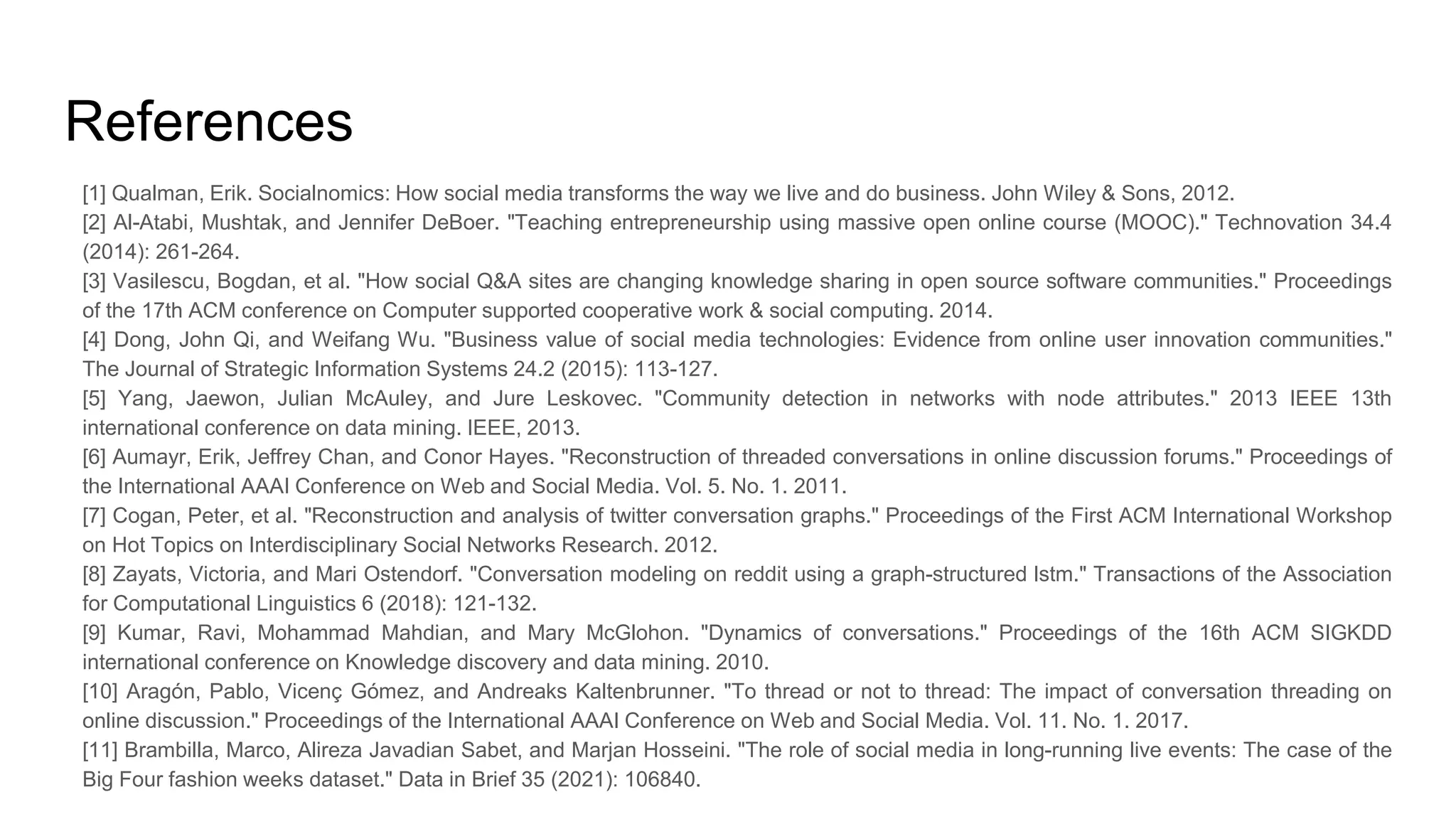 References
[1] Qualman, Erik. Socialnomics: How social media transforms the way we live and do business. John Wiley & Sons, 2012.
[2] Al-Atabi, Mushtak, and Jennifer DeBoer. "Teaching entrepreneurship using massive open online course (MOOC)." Technovation 34.4
(2014): 261-264.
[3] Vasilescu, Bogdan, et al. "How social Q&A sites are changing knowledge sharing in open source software communities." Proceedings
of the 17th ACM conference on Computer supported cooperative work & social computing. 2014.
[4] Dong, John Qi, and Weifang Wu. "Business value of social media technologies: Evidence from online user innovation communities."
The Journal of Strategic Information Systems 24.2 (2015): 113-127.
[5] Yang, Jaewon, Julian McAuley, and Jure Leskovec. "Community detection in networks with node attributes." 2013 IEEE 13th
international conference on data mining. IEEE, 2013.
[6] Aumayr, Erik, Jeffrey Chan, and Conor Hayes. "Reconstruction of threaded conversations in online discussion forums." Proceedings of
the International AAAI Conference on Web and Social Media. Vol. 5. No. 1. 2011.
[7] Cogan, Peter, et al. "Reconstruction and analysis of twitter conversation graphs." Proceedings of the First ACM International Workshop
on Hot Topics on Interdisciplinary Social Networks Research. 2012.
[8] Zayats, Victoria, and Mari Ostendorf. "Conversation modeling on reddit using a graph-structured lstm." Transactions of the Association
for Computational Linguistics 6 (2018): 121-132.
[9] Kumar, Ravi, Mohammad Mahdian, and Mary McGlohon. "Dynamics of conversations." Proceedings of the 16th ACM SIGKDD
international conference on Knowledge discovery and data mining. 2010.
[10] Aragón, Pablo, Vicenç Gómez, and Andreaks Kaltenbrunner. "To thread or not to thread: The impact of conversation threading on
online discussion." Proceedings of the International AAAI Conference on Web and Social Media. Vol. 11. No. 1. 2017.
[11] Brambilla, Marco, Alireza Javadian Sabet, and Marjan Hosseini. "The role of social media in long-running live events: The case of the
Big Four fashion weeks dataset." Data in Brief 35 (2021): 106840.
 
