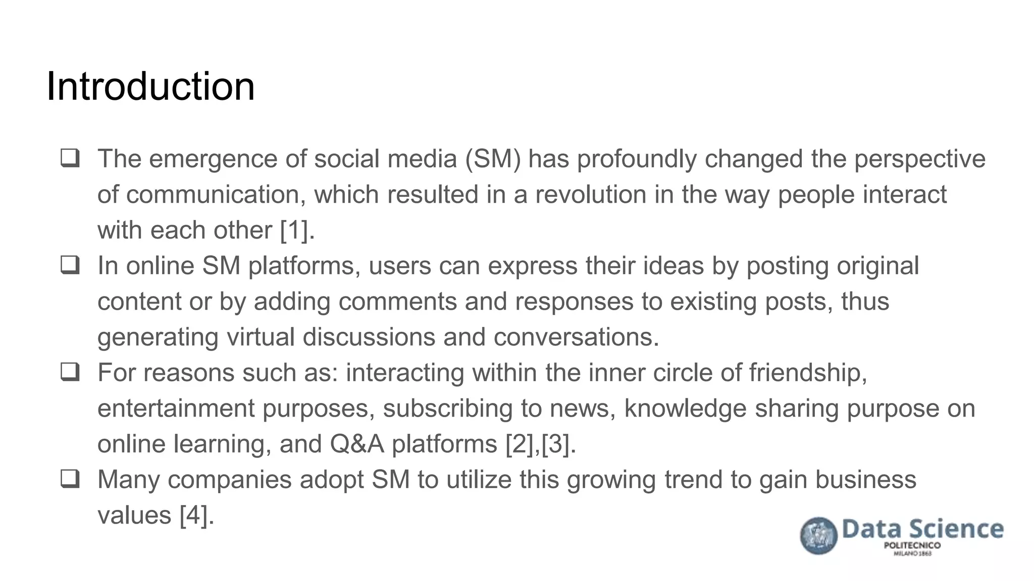 Introduction
 The emergence of social media (SM) has profoundly changed the perspective
of communication, which resulted in a revolution in the way people interact
with each other [1].
 In online SM platforms, users can express their ideas by posting original
content or by adding comments and responses to existing posts, thus
generating virtual discussions and conversations.
 For reasons such as: interacting within the inner circle of friendship,
entertainment purposes, subscribing to news, knowledge sharing purpose on
online learning, and Q&A platforms [2],[3].
 Many companies adopt SM to utilize this growing trend to gain business
values [4].
 