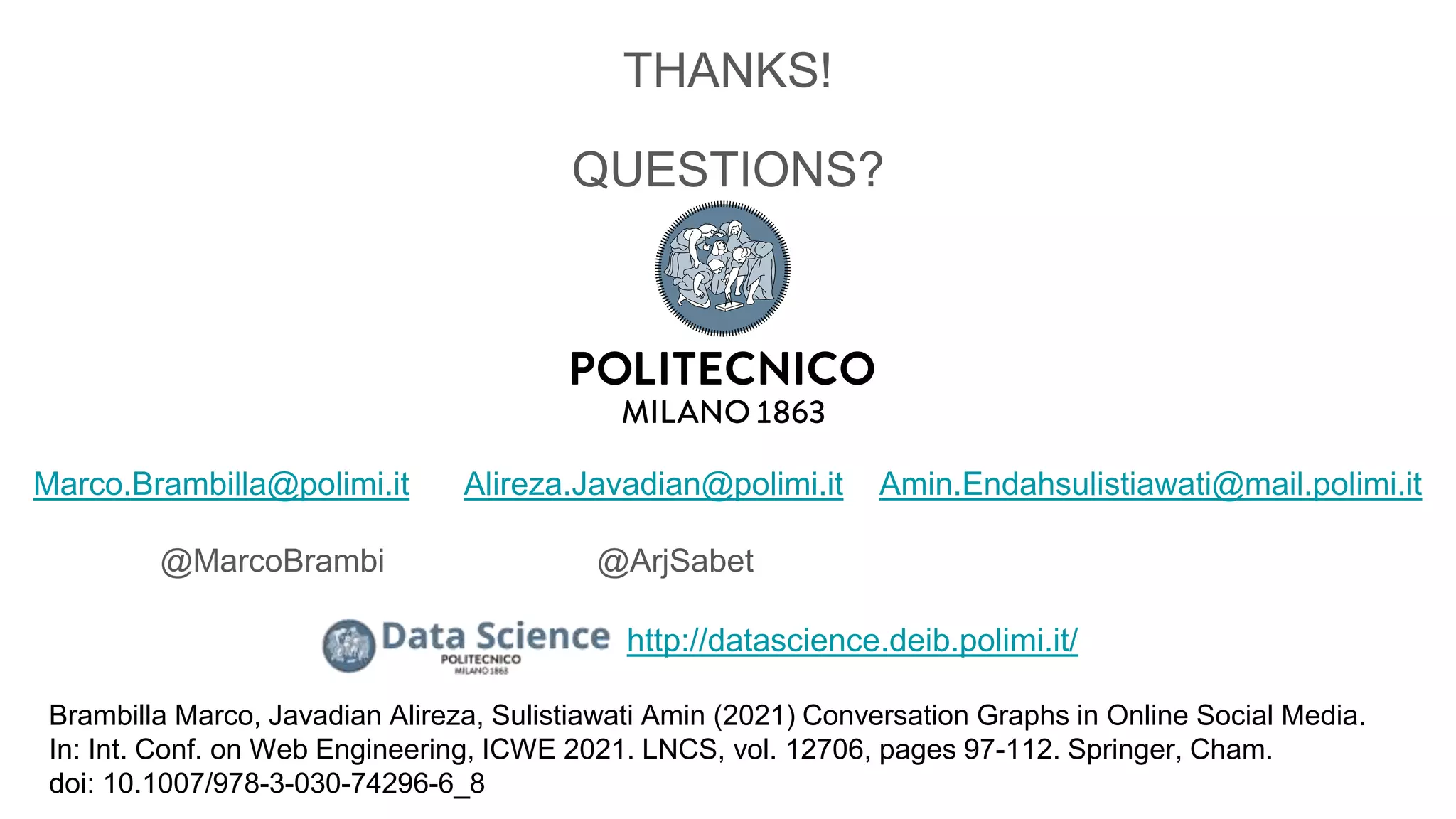 THANKS!
QUESTIONS?
Marco.Brambilla@polimi.it Alireza.Javadian@polimi.it Amin.Endahsulistiawati@mail.polimi.it
@MarcoBrambi @ArjSabet
Brambilla Marco, Javadian Alireza, Sulistiawati Amin (2021) Conversation Graphs in Online Social Media.
In: Int. Conf. on Web Engineering, ICWE 2021. LNCS, vol. 12706, pages 97-112. Springer, Cham.
doi: 10.1007/978-3-030-74296-6_8
http://datascience.deib.polimi.it/
 