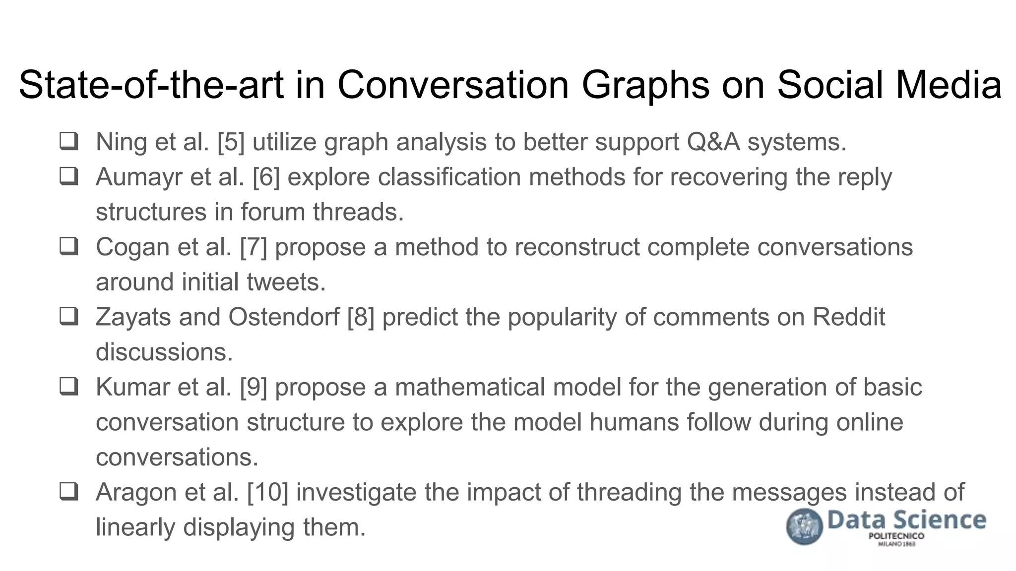 State-of-the-art in Conversation Graphs on Social Media
 Ning et al. [5] utilize graph analysis to better support Q&A systems.
 Aumayr et al. [6] explore classification methods for recovering the reply
structures in forum threads.
 Cogan et al. [7] propose a method to reconstruct complete conversations
around initial tweets.
 Zayats and Ostendorf [8] predict the popularity of comments on Reddit
discussions.
 Kumar et al. [9] propose a mathematical model for the generation of basic
conversation structure to explore the model humans follow during online
conversations.
 Aragon et al. [10] investigate the impact of threading the messages instead of
linearly displaying them.
 