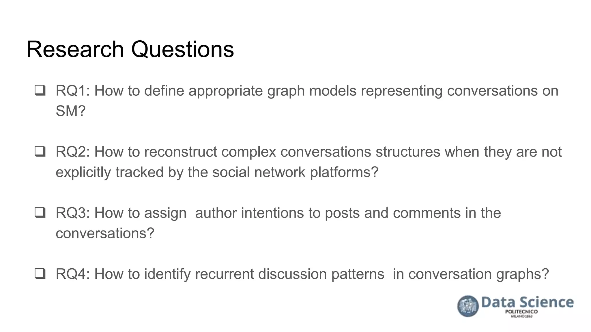 Research Questions
 RQ1: How to define appropriate graph models representing conversations on
SM?
 RQ2: How to reconstruct complex conversations structures when they are not
explicitly tracked by the social network platforms?
 RQ3: How to assign author intentions to posts and comments in the
conversations?
 RQ4: How to identify recurrent discussion patterns in conversation graphs?
 