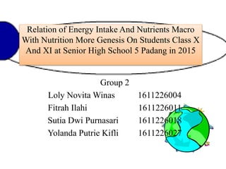 Relation of Energy Intake And Nutrients Macro
With Nutrition More Genesis On Students Class X
And XI at Senior High School 5 Padang in 2015
Group 2
Loly Novita Winas 1611226004
Fitrah Ilahi 1611226011
Sutia Dwi Purnasari 1611226018
Yolanda Putrie Kifli 1611226027
 