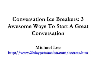 Conversation Ice Breakers: 3 Awesome Ways To Start A Great Conversation Michael Lee http://www.20daypersuasion.com/secrets.htm 