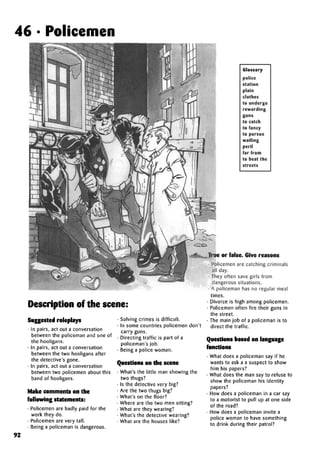 46 • Policemen
Glossary
police
station
plain
clothes
to undergo
rewarding
guns
to catch
to fancy
to pursue
wailing
peril
far from
to beat the
streets
Description of the scene:
Suggested roleplays
• In pairs, act out a conversation
between the policeman and one of
the hooligans.
• In pairs, act out a conversation
between the two hooligans after
the detective's gone.
• In pairs, act out a conversation
between two policemen about this
band of hooligans.
Make comments on the
following statements:
• Policemen are badly paid for the
work they do.
• Policemen are very tall.
• Being a policeman is dangerous.
• Solving crimes is difficult.
• In some countries policemen don't
carry guns.
• Directing traffic is part of a
policeman's job.
• Being a police woman.
Questions on the scene
• What's the little man showing the
two thugs?
• Is the detective very big?
• Are the two thugs big?
• What's on the floor?
• Where are the two men sitting?
• What are they wearing?
• What's the detective wearing?
• What are the houses like?
or false. Give reasons
• Policemen are catching criminals
all day.
• They often save girls from
dangerous situations.
• A policeman has no regular meal
times.
• Divorce is high among policemen.
• Policemen often fire their guns in
the street.
• The main job of a policeman is to
direct the traffic.
Questions based on language
functions
• What does a policeman say if he
wants to ask a a suspect to show
him his papers?
• What does the man say to refuse to
show the policeman his identity
papers?
• How does a policeman in a car say
to a motorist to pull up at one side
of the road?
• How does a policeman invite a
police woman to have something
to drink during their patrol?
92
 