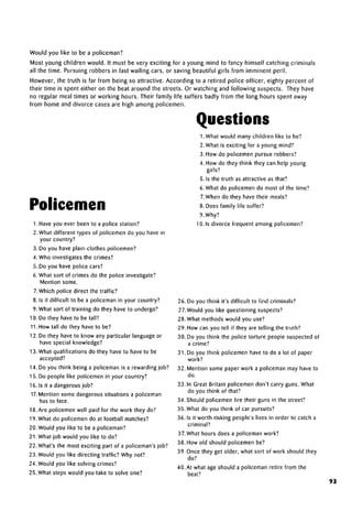 Would you like to be a policeman?
Most young children would. It must be very exciting for a young mind to fancy himself catching criminals
all the time. Pursuing robbers in fast wailing cars, or saving beautiful girls from imminent peril.
However, the truth is far from being so attractive. According to a retired police officer, eighty percent of
their time is spent either on the beat around the streets. Or watching and following suspects. They have
no regular meal times or working hours. Their family life suffers badly from the long hours spent away
from home and divorce cases are high among policemen.
Questions
1. What would many children like to be?
2. What is exciting for a young mind?
3. How do policemen pursue robbers?
4. How do they think they can help young
girls?
5. Is the truth as attractive as that?
6. What do policemen do most of the time?
7.When do they have their meals?
8. Does family life suffer?
9. Why?
10. Is divorce frequent amongpolicemen?
Policemen
1. Have you ever been to a police station?
2. What different types of policemen do you have in
your country?
3. Do you have plain-clothes policemen?
4. Who investigates the crimes?
5. Do you have police cars?
6. What sort of crimes do the police investigate?
Mention some.
/.Which police direct the traffic?
8. Is it difficult to be a policeman in your country?
9. What sort of training do they have to undergo?
10. Do they have to be tall?
11. How tall do they have to be?
12. Do they have to know any particular language or
have special knowledge?
13. What qualificationsdo they have to have to be
accepted?
14. Do you think being a policeman is a rewardingjob?
15. Do people like policemen in your country?
16. Is it a dangerous job?
17.Mention some dangerous situations a policeman
has to face.
18. Are policemen well paid for the work they do?
19. What do policemen do at football matches?
20. Would you like to be a policeman?
21. What job would you like to do?
22. What's the most exciting part of a policeman'sjob?
23. Would you like directing traffic? Why not?
24. Would you like solving crimes?
25. What steps would you take to solve one?
26. Do you think it's difficult to find criminals?
27. Would you like questioning suspects?
28. What methods would you use?
29. How can you tell if they are telling the truth?
30. Do you think the police torture people suspected of
a crime?
31. Do you think policemen have to do a lot of paper
work?
32. Mention some paper work a policeman may have to
do.
33. In Great Britain policemen don't carry guns. What
do you think of that?
34. Should policemen fire their guns in the street?
35. What do you think of car pursuits?
36. Is it worth risking people's lives in order to catch a
criminal?
37. What hours does a policemanwork?
38. How old should policemen be?
39. Once they get older, what sort of work should they
do?
40. At what age should a policeman retire from the
beat?
93
 