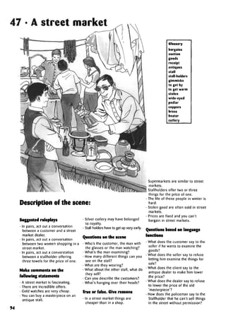 47 • A street market
Description of the scene:
Suggestedroleplays
• In pairs, act out a conversation
between a customer and a street
market dealer.
• In pairs, act out a conversation
between two women shopping in a
street market.
• In pairs, act out a converstation
between a stallholder offering
three towels for the price of one.
Make comments on the
following statements
• A street market is fascinating.
• There are incredible offers.
• Gold watches are very cheap.
• You can buy a masterpiece on an
antique stall.
• Silver cutlery may have belonged
to royalty.
• Stall holders have to get up very early.
Questions on the scene
• Who's the customer, the man with
the glasses or the man watching?
• What's the man examining?
• How many different things can you
see on the stall?
• What are they wearing?
• What about the other stall, what do
they sell?
• Can you describe the customers?
• What's hanging over their heads?
True or false. Give reasons
• In a street market things are
cheaper than in a shop.
Glossary
bargains
auction
goods
receipt
antiques
stall
stall-holders
gimmicks
to get by
to get warm
stolen
wide-eyed
pedlar
coppers
brass
heater
cutlery
94
Supermarkets are similar to street
markets.
Stallholders offer two or three
things for the price of one.
• The life of these people in winter is
hard.
• Stolen good are often sold in street
markets.
• Prices are fixed and you can't
bargain in street markets.
Questions based onlanguage
functions
• What does the customer say to the
seller if he wants to examine the
goods?
• What does the seller say to refuse
letting him examine the things for
sale?
• What does the client say to the
antique dealer to make him lower
the price?
• What does the dealer say to refuse
to lower the price of the old
'masterpiece'?
• How does the policeman say to the
Stallholder that he can't sell things
in the street without permission?
 