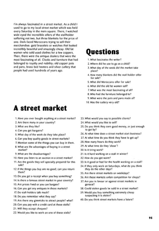 I'm always fascinated in a street market. As a child I
used to go to my local street market which was held
every Saturday in the main square. There, I watched
wide-eyed the incredible offers of the stallholder
soffering not two, but three blankets for the price of
one. Dark-faced Moroccans trying to sell their
merchandise: gold bracelets or watches that looked
incredibly beautiful and amazingly cheap. Old fat
women who sold used clothes for a few coppers.
Then, there were the antique dealers that were the
most fascinating of all. Clocks and furniture that had
belonged to royalty and nobility; old copper pots
and pans, brass bed heaters and silver cutlery that
people had used hundreds of years ago.
A street market
Questions
1 .What fascinatesthe writer?
2. Where did he use to go as a child?
3.What day of the week did the market take
place?
4. How many blankets did the stall holder offer
for sale?
5. What did Moroccans offer for sale?
6.What did the old fat women sell?
7.What was the most fascinating of all?
8.Who had the furniture belonged to?
9. What were the pots and pans made of?
10. Wasthe cutlery very old?
1. Have you ever bought anything at a street market?
2. Are there many in your country?
3. What are they like?
4.Can you get bargains?
5.What day of the week do they take place?
6. Can you buy quality goods in street markets?
7. Mention some of the things you can buy in them.
8. What are the advantages of buying in a street
market?
9. What are thedisadvantages?
10. Have you been to an auction in a street market?
11.Are the goods they sell specially prepared for this
sale?
12. If the things you buy are no good, can you return
them?
13. Do you get a receipt when you buy something?
14.1s there a famous street market in your country?
15. Are prices fixed or you can bargain?
16. Can you get any antiques in these markets?
17.Do stall-holders talk much?
18. Do you remember what they say?
19. Are there any gimmicks to attract people? what?
20. Can you pay with a credit card at these stalls?
21.Will they accept cheques?
22. Would you like to work on one of these stalls?
23. What would you say to possible clients?
24. What would you like to sell?
25. Do you think they earn good money, or just enough
to get by?
26. At what time does a street market start business?
27.At what time do you think they have to get up?
28. How many hours do they work?
29. At what time do they 'close'?
30.1s it tiring work?
31. Is it hard working on a stall in winter?
32. How do you get warm?
33. Is it good or bad for the health working on a stall?
34. If they only work on Saturdays,what do you think
they do the other days?
35. Are there street markets on weekdays?
36. Are these markets unfair competition for shops?
37.Are you in favour or against street markets in
general?
38.Could stolen goods be sold in a street market?
39. Would you buy something extremely cheap
suspecting it is stolen?
40. Do you think street markets have a future?
95
 