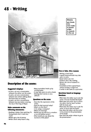 48 • Writing
Description of the scene:
Suggested roleplays
• In pairs, act out a conversation
between the editor and the writer.
• In pairs, act out a conversation
between two writers talking about
the book they are writing.
• In pairs, act out a conversation
between two journalists covering
the trip of the King of Nepal.
Make comments on the
following statements:
• Reading is better than watching TV.
• Young people don't read very
much.
• Writers get a lot of money.
• Writers work many hours a day.
• Many journalists finish up by
writing books.
• It may take years to write a book.
• Writing short stories is very
difficult.
Questions on the scene
• Describe the expression of the
writer.
• Does he feel inspired today?
• What's on the floor?
• Is he using a computer?
• What's he wearing?
• Would you say that he is a modern
or an old fashion writer?
• What would you say about the
furniture of the place?
Glossary
pen-friends
alive
news reader
to prevent
scripts
to research
to flow out
True or false.Give reasons
• Writing is hard work.
• A good historical book may take
years to write.
• Good writers are rich.
• Children don't like reading.
• Writers do a lot of research in
libraries.
• Sometimes writers spend hours
without writing a single line.
• A writer is the same as a journalist.
Questions based onlanguage
functions
• What does the editor say to ask the
writer if he has finished the book?
• What does the writer say to inform
the editor that he hasn't written
half the book yet?
• What does the editor say to ask the
writer to hurry with his book?
• How does the editor ask the writer
to be present in the presentation
of his book?
• How does the writer refuse to go to
the presentation?
96
 