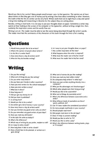 Would you like to be a writer? Many people would answer «yes» to that question. The opinion we all have
about writers is that they get a lot of money just by writing a few lines about something or other. However,
the truth is that the life of a writer can be very hard. Writers work from six to eight hours a day and spend
a long time reading and researching in libraries for the subject they are writing about.
Besides, writing is hard work. It is not easy to put your thoughts down on paper. Sometimes a writer may
spend an hour looking at the screen of his computer or his typewriter, without writing a single line, then,
suddenly the inspiration comes and the words flow out.
Writing is an art. The reader must be able to see the scene being described through the writer's words.
The reader must feel the sentiments of the characters of the book through the lines s/he's reading.
Questions
1. Would many people like to be writers?
2. What's the opinion of people about writers?
3. Is the life of a writer hard?
4. How many hours a day do writers work?
5. What do they do besides writing?
6. Is it easy to put your thoughts down on paper?
7. Has a writer inspiration all the time?
8. What happens when the writer is inspired?
9. What must the reader see in his/her mind?
10. What must the reader feel in his/her mind?
Writing
1.Do you like writing?
2.What sort of things do you like writing?
3. Do you write many letters?
4. Do you have pen-friends in other countries?
5. Have you ever written for the school newspaper?
6. Have you ever written a story?
7.What was it about?
8. How long was it?
9. Did you get any money for it?
10. Did you have it published?
11.1s writing hard?
12. Would you like to be a writer?
13. Do writers get a lot of money in your country?
14. How many hours a day do writers work?
14. Can you mention any good writers who are alive?
15. Do you remember any good writers of past days?
16. Have you read any old books?
17.1s the style the same as today's?
18. What's the difference?
19. Which way of writing do you prefer, modern or old?
20. Is it easy to write a book?
21. How long does it take to write a book?
22. Does a book have to be planned, or written as it
goes along?
23. What sort of stories do you like reading?
24. Have you read any best sellers lately?
25. Do computers help writers? in what way?
26. Have you ever written anything directly into a
computer?
27. What are the advantages anddisadvantages?
28. Which other people earn their living writing?
29. Would you like to be a journalist?
30. What sort of things do journalists write?
31. What's the difference between a journalist and a
writer?
32. What different kinds of journalists are there?
sports, political, etc?
33. Can TV news readers be considered journalists?
34. Do many people read books in your country?
35. Should people read more?
36. Did people read more in the old days?
37. Does TV help or prevent reading?
38. Would you like to write for TV?
39. Would you like to write a play?
40. What's the difference between writing books, plays
or TV scripts?
97
 