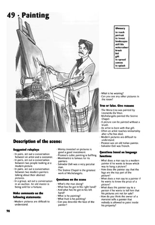 49 •Painting
Description of the scene:
Suggestedroleplays
• In pairs, act out a conversation
between an artist and a customer.
• In pairs, act out a conversation
between two people looking at a
modern picture.
• In pairs, act out a conversation
between two modern painters
talking about their abstract
pictures.
• In a group, act out a conversation
in an auction. An old master is
being sold for a fortune.
Make commentson the
following statements:
• Modern pictures are difficult to
understand.
• Money invested on pictures is
good a good investment.
• Picasso'scubic painting is baffling.
• Montmartre is famous for its
painters
• Salvador Dah'was a very peculiar
man.
• The Sistine Chapel is the greatest
work of Michelangelo.
Questions on the scene
• What's the man doing?
• What has he got in his right hand?
• And what has he got in his left
hand?
• What is he painting?
• What fruit is he painting?
• Can you describe the face of the
painter?
Glossary
to reach
portrait
to invest
landscapes
still life
watercolour
brush
bid
gift
to spread
canvas
to splash
• What is he wearing?
• Can you see any other pictures in
the room?
True or false.Give reasons
• The Mona Lisa was painted by
Leonardo Da Vinci.
• Michelangelo painted the Sistine
Chapel.
• A picture can be painted without a
brush.
• An artist is born with that gift.
• Often an artist reaches immortality
after s/he has died.
• Modern pictures are difficult to
understand.
• Picasso was an old Italian painter.
• Salvador Dalf was French.
Questions based onlanguage
functions
• What does a man say to a modern
painter if he wants to know which
way to hang a picture?
• How does the painter say that the
legs are the top part of the
picture?
• What does a man say to a painter if
he wants to know the price of a
picture?
• What does the painter say to a
person if he wants to tell him that
his pictures are not for sale?
• How do you think the owner of a
mansion tells a painter that
nobody is allowed to paint inside
his property?
98
 