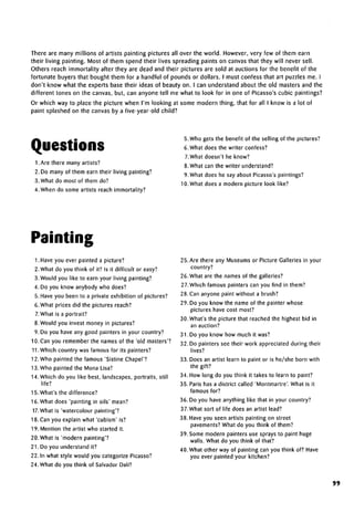 There are many millions of artists painting pictures all over the world. However, very few of them earn
their living painting. Most of them spend their lives spreading paints on canvas that they will never sell.
Others reach immortality after they are dead and their pictures are sold at auctions for the benefit of the
fortunate buyers that bought them for a handful of pounds or dollars. I must confess that art puzzles me. I
don't know what the experts base their ideas of beauty on. I can understand about the old masters and the
different tones on the canvas, but, can anyone tell me what to look for in one of Picasso's cubic paintings?
Or which way to place the picture when I'm looking at some modern thing, that for all I know is a lot of
paint splashed on the canvas by a five-year-old child?
Questions
1. Are there many artists?
2. Do many of them earn their living painting?
3. What do most of them do?
4. When do some artists reach immortality?
5. Who gets the benefit of the selling of the pictures?
6.What does the writer confess?
7.What doesn't he know?
8. What can the writer understand?
9. What does he say about Picasso's paintings?
10. What does a modern picture look like?
Painting
1. Have you ever painted a picture?
2. What do you think of it? Is it difficult or easy?
3.Would you like to earn your living painting?
4. Do you know anybody who does?
5. Have you been to a private exhibition of pictures?
6. What prices did the pictures reach?
7.What is a portrait?
8. Would you invest money in pictures?
9. Do you have any good painters in your country?
10. Can you remember the names of the 'old masters'?
11.Which country was famous for its painters?
12. Who painted the famous 'Sistine Chapel'?
13. Who painted the Mona Lisa?
14. Which do you like best, landscapes,portraits, still
life?
15. What's the difference?
16. What does 'painting in oils' mean?
17. What is 'watercolour painting'?
18. Can you explain what 'cubism' is?
19. Mention the artist who started it.
20.What is 'modern painting'?
21. Do you understand it?
22. In what style would you categorize Picasso?
24. What do you think of Salvador Dalf?
25. Are there any Museums or Picture Galleries in your
country?
26. What are the names of the galleries?
27.Which famous painters can you find in them?
28. Can anyone paint without a brush?
29. Do you know the name of the painter whose
pictures have cost most?
30. What's the picture that reached the highest bid in
an auction?
31. Do you know how much it was?
32. Do painters see their work appreciated during their
lives?
33. Does an artist learn to paint or is he/she born with
the gift?
34. How long do you think it takes to learn to paint?
35. Paris has a district called 'Montmartre'. What is it
famous for?
36. Do you have anything like that in your country?
37.What sort of life does an artist lead?
38. Have you seen artists painting on street
pavements? What do you think of them?
39. Some modern painters use sprays to paint huge
walls. What do you think of that?
40. What other way of painting can you think of? Have
you ever painted your kitchen?
99
 