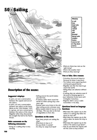 Description of the scene:
Suggested roleplays
• In pairs, act out a conversation
between the captain and one of
the sailors.
• In pairs, act out a conversation
between two sailors in the Santa
Maria on the 12thOctober1492.
• In a group, act out a conversation
between the sailors of the ship of
Magellan when they discovered
the straight that led to the Pacific
Ocean.
Make comments on the
following statements:
• Going on a sailing ship is very
exciting.
• Sailing around the world makes
you feel free.
• A solitary sailor went round the
world in a little sailing ship a few
years ago.
• Seamen were very brave in the old
days sailing across unknown seas.
• Many seamen died of scurvy in the
old days. This was due to the lack
of vegetables in their diet.
Questions on the scene
• How many people are sailing the
ship?
• What kind of ship is it?
• Do you think it's windy?
• Are they far away from land?
Glossary
to sail
liner
dead calm
fridges
canned
safe
gale
graceful
spread wide
weather-
beaten
worst of all
to flop down
scurvy
• What are these two men on the
right doing?
• What's the weather like?
• What are they wearing?
True or false. Give reasons
• Columbus discovered America
because he knew it was there.
• The Indians were expecting them
and became good friends.
• Magellan was the first man to go
round the world.
• Saling ships can advance without
wind.
• A sailing ship can advance even if
the wind is blowing against it.
• Juan Sebastian Elcano went with
Cristopher Columbus.
• Magellan didn't carry a radio
transmitter in his ship.
Questions based on language
functions
• What does the captain say to the
sailors in a sailing ship when he
wants to start off?
• What does the captain say to the
sailors when he wants the ship to
stop?
• What does the captain say to the
sailors if he wants to go faster?
- Howdo you think the captain will
tell the crew to drop anchor?
100
50 . Sailing
 