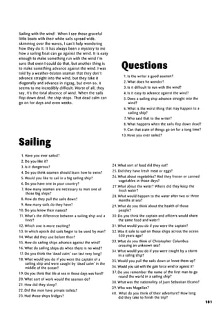 Sailing with the wind! When I see those graceful
little boats with their white sails spread wide,
skimming over the waves, I can't help wondering
how they do it. It has always been a mystery to me
how a sailing boat can go against the wind. It is easy
enough to make something run with the wind I'm
sure that even I could do that, but another thing is
to make something advance against the wind. Iwas
told by a weather-beaten seaman that they don't
advance straight into the wind, but they take it
diagonally and advance in zigzag, but even so, it
seems to me incredibly difficult. Worst of all, they
say, it's the total absence of wind. When the sails
flop down dead, the ship stops. That dead calm can
go on for days and even weeks.
Sailing
1. Have you eversailed?
2. Do you like it?
3. Is it dangerous?
4. Do you think seamen should learn how to swim?
5. Would you like to sail in a big sailing ship?
6. Do you have one in your country?
7. How many seamen are necessary to man one of
those big ships?
8. How do they pull the sails down?
9. How many sails do they have?
10. Do you know their names?
11. What's the difference between a sailing ship and a
liner?
12. Which one is more exciting?
13. In which epoch did sails begin to be used by man?
14. What did they use before then?
15. How do sailing ships advance against the wind?
16. What do sailing ships do when there is no wind?
17. Do you think the 'dead calm' can last very long?
18. What would you do if you were the captain of a
sailing ship and were caught by 'dead calm' in the
middle of the ocean?
19. Do you think that life at sea in those days was hard?
20. What sort of work would the seamen do?
21. How did they sleep?
22. Did the men have private toilets?
23. Had those ships fridges?
Questions
1. Is the writer a good seaman?
2. What does he wonder?
3. Is it difficult to run with the wind?
4. Is it easy to advanceagainst the wind?
5. Does a sailing ship advance straight into the
wind?
6. What is the worst thing that may happen to a
sailing ship?
7.Who said that to the writer?
8.What happens when the sails flop down dead?
9. Can that state of things go on for a long time?
10. Have you ever sailed?
24. What sort of food did they eat?
25. Did they have fresh meat or eggs?
26. What about vegetables?Had they frozen or canned
vegetables in those days?
27.What about the water? Where did they keep the
fresh water?
28. What would happen to the water after two or three
months at sea?
29. What do you think about the health of those
people?
30. Do you think the captain and officers would share
the same food and water?
31. What would you do if you were the captain?
32. Was it safe to sail on those ships across the ocean
500 years ago?
33. What do you think of Christopher Columbus
crossing an unknown sea?
34. What would you do if you were caught by a storm
in a saling ship?
35. Would you pull the sails down or leave them up?
36. Would you sail with the gale force wind or against it?
37. Do you remember the name of the first man to go
round the world in a sailing ship?
38. What was the nationality of Juan Sebastian Elcano?
39. Who was Magellan?
40. What do you think of their adventure? How long
did they take to finish the trip?
101
 