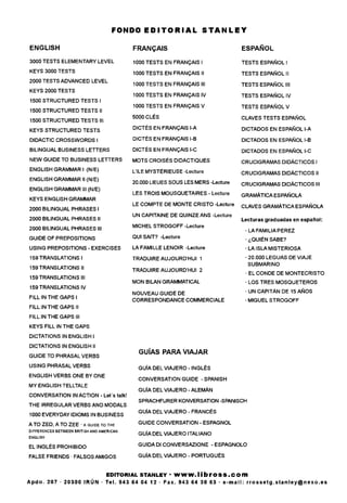 FONDO EDITORIAL STANLEY
ENGLISH
3000 TESTS ELEMENTARY LEVEL
KEYS 3000 TESTS
2000 TESTS ADVANCED LEVEL
KEYS 2000 TESTS
1500 STRUCTURED TESTS I
1500 STRUCTURED TESTS II
1500 STRUCTURED TESTS III
KEYS STRUCTURED TESTS
DIDACTIC CROSSWORDS I
BILINGUAL BUSINESS LETTERS
NEW GUIDE TO BUSINESS LETTERS
ENGLISH GRAMMAR I (N/E)
ENGLISH GRAMMAR II (N/E)
ENGLISH GRAMMAR III (N/E)
KEYS ENGLISH GRAMMAR
2000 BILINGUAL PHRASES I
2000 BILINGUAL PHRASES II
2000 BILINGUAL PHRASES III
GUIDE OF PREPOSITIONS
USING PREPOSITIONS - EXERCISES
159 TRANSLATIONS I
159 TRANSLATIONS II
159 TRANSLATIONS III
159 TRANSLATIONS IV
FILL IN THE GAPS I
FILL IN THE GAPS II
FILL IN THE GAPS III
KEYS FILL IN THE GAPS
DICTATIONS IN ENGLISH I
DICTATIONS IN ENGLISH II
GUIDE TO PHRASALVERBS
USING PHRASALVERBS
ENGLISH VERBS ONE BY ONE
MY ENGLISH TELLTALE
CONVERSATION INACTION - Let's talk!
THE IRREGULAR VERBS AND MODALS
1000 EVERYDAY IDIOMS IN BUSINESS
A TO ZED, A TO ZEE • A GUIDE TO THE
DIFFERENCES BETWEEN BRITISH AND AMERICAN
ENGLISH
EL INGLES PROHIBIDO
FALSE FRIENDS • FALSOS AMIGOS
FRANQAIS
1000 TESTS EN FRANQAIS I
1000 TESTS EN FRANQAIS II
1000 TESTS EN FRANQAIS III
1000 TESTS EN FRANQAIS IV
1000 TESTS EN FRANQAIS V
5000 CLES
DICTES EN FRANQAIS I-A
DICTES EN FRANQAIS I-B
DICTES EN FRANQAIS I-C
MOTS CROISES DIDACTIQUES
L'lLE MYSTERIEUSE -Lecture
20.000 LIEUES SOUS LES MERS -Lecture
LES TROIS MOUSQUETAIRES - Lecture
LE COMPTE DE MONTE CRISTO -Lecture
UN CAPITAINE DE QUINZE ANS -Lecture
MICHEL STROGOFF -Lecture
GUI SAIT? -Lecture
LA FAMILLE LENOIR -Lecture
TRADUIRE AUJOURD'HUI 1
TRADUIREAUJOURD'HUI 2
MON BILAN GRAMMATICAL
NOUVEAU GUIDE DE
CORRESPONDANCE COMMERCIALE
ESPANOL
TESTS ESPANOL I
TESTS ESPANOL II
TESTS ESPANOL III
TESTS ESPANOL IV
TESTS ESPANOL V
CLAVES TESTS ESPANOL
DICTADOS EN ESPANOL I-A
DICTADOS EN ESPANOL I-B
DICTADOS EN ESPANOL I-C
CRUCIGRAMAS DIDACTICOS I
CRUCIGRAMAS DIDACTICOS II
CRUCIGRAMAS DIDACTICOS III
GRAMATICA ESPANOLA
CLAVES GRAMATICA ESPANOLA
Lecturas graduadas en espanol:
• LA FAMILIA PEREZ
• ^QUIEN SABE?
•LAISLAMISTERIOSA
• 20.000 LEGUAS DE VIAJE
SUBMARINO
• EL CONDE DE MONTECRISTO
• LOS TRES MOSQUETEROS
• UN CAPITAN DE 15 ANOS
• MIGUEL STROGOFF
GUfAS PARA VIAJAR
GUIA DEL VIAJERO - INGLES
CONVERSATION GUIDE - SPANISH
GUJA DEL VIAJERO - ALEMAN
SPRACHFURER KONVERSATION -SPANISCH
GUJA DEL VIAJERO - FRANCES
GUIDE CONVERSATION - ESPAGNOL
GUJA DEL VIAJERO ITALIANO
GUIDA Dl CONVERSAZIONE - ESPAGNOLO
GUJA DEL VIAJERO - PORTUGUES
EDITORIAL STANLEY • WWW.librOSS.COin
Apdo. 207 • 20300 IRUN • Tel. 943 64 04 12 • Fax. 943 64 38 63 • e - m a i l : . s t a n l e y @ n e x o . e s
 