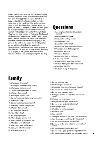 zTT
married for fifteen years. Robert works in a factory,
he's a machine operator. He works from 8 to 3.
Lucy works at the local supermarket. She's the
supervisor of the check-out. She works part time,
from 10 to 2. They have four children, Mark, 14,
John, 13, Hilda, 11 and Jane, 8. Mark and John go to
St. Mary's Secondary school of the local County
council. Hilda and Jane are still at Primary School.
They live in a little cottage in Park Lane. The back of
the house gives on to the park and it's a very quiet
place. There is no noise, no traffic. The only noise
they hear comes from the children playing in the
park, or the birds in the trees. The two boys often
go out with their friends at the weekends.
Sometimes they go to the school sports grounds to
play football. The girls like to stay at home watching
TV or playing in the garden. They have a little
Yorkshire Terrier. They all like playing with the dog.
Questions
1. How long have Robert and Lucy been
married?
2. Where does Robert work?
3. What are his working hours?
4. What does Lucy do?
5. Does she work full time?
6. What are the ages of the four children?
7. Which school do the boys go to?
8. What about the girls?
9. Where do they live?
10. What's at the back of the house?
11.1s it a noisy street?
12. What's the only noise they can hear?
13. What do the boys do at the weekends?
14. What about the girls?
15. What sort of dog do they have?
Family
1. What's your first name?
2. What's your surname (family name)?
3. What's your mother's name?
4. Do you have any brothers or sisters?
5. What are their names?
6. What's your father's name?
7. Do you have a grandfather or grandmother?
8. How old are they?
9. Do you have any uncles or aunts?
10. How many cousins have you got?
11.What are their names?
12. Are they older than you?
13. How old are they?
14. Are they boys or girls?
15. Where do your cousins live?
16. Where do your grandparents live?
17. What does your father do?
18. Where does your mother work?
19. Does your father have a car?
20. What kind of car is it?
21. Do you know the make?
22. What does your brother do?
23. What about your sisters? What do they do?
24. Do you live in a house or in a flat?
25. Do you have your own room?
26. Does your brother or sister have his/her own
room?
27. What do you have in your room?
28. Can you describe your house or flat?
29. Do you have a garden or a balcony?
30. Have you got a pet?
31.What kind of pet have you got?
32.What's its name?
33. How old is it?
34. Does your mother let you have a pet in the house?
35. How do you get on with your brother/sister?
36. Do you quarrel or argue with him/her?
37. Do you go to the same school as your brother/
sister?
38. Do your grandparents live with you?
39. Do you have a great-grandfather/grandmother?
40. Do your grandparents give you any pocket money? 3
ert and lucy are married. they've been happily
 