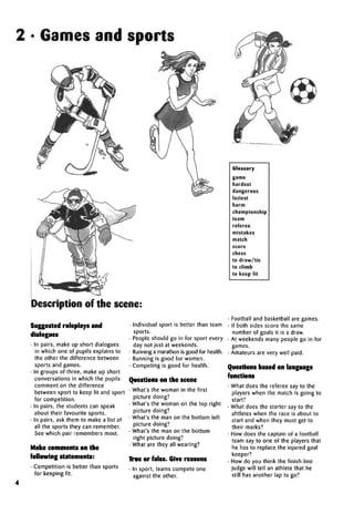2 • Games and sports
Description of the scene:
Suggested roleplays and
dialogues
• In pairs, make up short dialogues
in which one of pupils explains to
the other the difference between
sports and games.
• In groups of three, make up short
conversations in which the pupils
comment on the difference
between sport to keep fit and sport
for competition.
• In pairs, the students can speak
about their favourite sports.
• In pairs, ask them to make a list of
all the sports they can remember.
See which pair remembers most.
Make comments on the
following statements:
• Competition is better than sports
for keeping fit.
• Individual sport is better than team
sports.
• People should go in for sport every
day not just at weekends.
• Running a marathon is good for health.
• Running is good for women.
• Competing is good for health.
Questions on the scene
• What's the woman in the first
picture doing?
• What's the woman on the top right
picture doing?
• What's the man on the bottom left
picture doing?
• What's the man on the bottom
right picture doing?
• What are they all wearing?
True or false. Give reasons
• In sport, teams compete one
against the other.
Glossary
game
hardest
dangerous
laziest
harm
championship
team
referee
mistakes
match
score
chess
to draw/tie
to climb
to keep fit
• Football and basketball are games.
• If both sides score the same
number of goals it is a draw.
• At weekends many people go in for
games.
• Amateurs are very well paid.
Questions based on language
functions
• What does the referee say to the
players when the match is going to
start?
• What does the starter say to the
ahtletes when the race is about to
start and when they must get to
their marks?
• How does the captain of a football
team say to one of the players that
he has to replace the injured goal
keeper?
• How do you think the finish line
judge will tell an athlete that he
still has another lap to go?
h
 