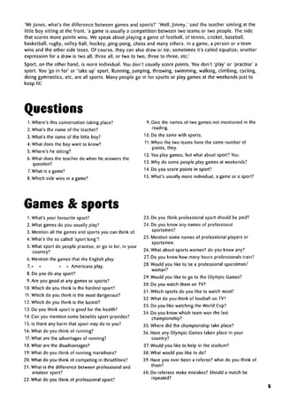 'Mr Jones, what's the difference between games and sports?' 'Well, Jimmy,' said the teacher smiling at the
little boy sitting at the front, 'a game is usually a competition between two teams or two people. The side
that scores more points wins. We speak about playing a game of football, of tennis, cricket, baseball,
basketball, rugby, volley-ball, hockey, ping-pong, chess and many others. In a game, a person or a team
wins and the other side loses. Of course, they can also draw or tie; sometimes it's called equalize; another
expression for a draw is two all, three all, or two to two, three to three, etc.'
Sport, on the other hand, is more individual. You don't usually score points. You don't 'play' or 'practise' a
sport. You 'go in for' or 'take up' sport. Running, jumping, throwing, swimming, walking, climbing, cycling,
doing gymnastics, etc, are all sports. Many people go in for sports or play games at the weekends just to
keep fit.'
Questions
1. Where's this conversation taking place?
2. What's the name of the teacher?
3. What's the name of the little boy?
4. What does the boy want to know?
5.Where's he sitting?
6. What does the teacher do when he answers the
question?
7. What is a game?
8. Which side wins in a game?
9. Give the names of two games not mentioned in the
reading.
10. Do the same with sports.
11.When the two teams have the same number of
points, they.
12. You play games, but what about sport? You.
13. Why do some people play games at weekends?
14. Do you score points in sport?
15. What's usually more individual, a game or a sport?
Games & sports
1. What's your favourite sport?
2. What games do you usually play?
3. Mention all the games and sports you can think of.
4. What's the so called 'sport king'?
5.What sport do people practise, or go in for, in your
country?
6. Mention the games that the English play.
7.« « « « Americans play.
8. Do you do any sport?
9. Are you good at any games or sports?
10. Which do you think is the hardest sport?
11.Which do you think is the most dangerous?
12. Which do you think is the laziest?
13. Do you think sport is good for the health?
14. Can you mention some benefits sport provides?
15. Is there any harm that sport may do to you?
16. What do you think of running?
17. What are the advantages of running?
18. What are the disadvantages?
19. What do you think of running marathons?
20. What do you think of competing in thriathlons?
21. What is the difference between professional and
amateur sport?
22. What do you think of professional sport?
23. Do you think professional sport should be paid?
24. Do you know any names of professional
sportsmen?
25. Mention some names of professional players or
sportsmen.
26. What about sports women? do you know any?
27. Do you know how many hours professionals train?
28. Would you like to be a professional sporstman/
woman?
29. Would you like to go to the Olympic Games?
30. Do you watch them on TV?
31.Which sports do you like to watch most?
32. What do you think of football on TV?
33. Do you like watching the World Cup?
34. Do you know which team won the last
championship?
35. Where did the championship take place?
36. Have any Olympic Games taken place in your
country?
37. Would you like to help in the stadium?
38. What would you like to do?
39. Have you ever been a referee? what do you think of
them?
40. Do referees make mistakes? Should a match be
repeated?
5
 