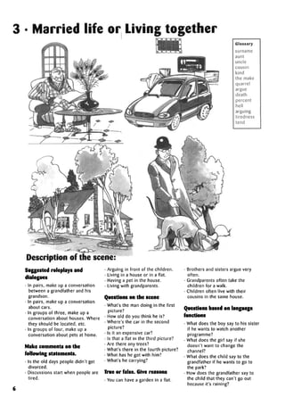 3 • Married life or Living together
Glossary
surname
aunt
uncle
cousin
kind
the make
quarrel
argue
death
percent
hell
arguing
tiredness
tend
Description of the scene:
Suggested roleplays and
dialogues
• In pairs, make up a conversation
between a grandfather and his
grandson.
• In pairs, make up a conversation
about cars.
• In groups of three, make up a
conversation about houses. Where
they should be located, etc.
• In groups of four, make up a
conversation about pets at home.
Make comments on the
following statements.
• In the old days people didn't get
divorced.
• Discussions start when people are
tired.
• Arguing in front of the children.
• Living in a house or in a flat.
• Having a pet in the house.
• Living with grandparents.
Questions on the scene
• What's the man doing in the first
picture?
• How old do you think he is?
• Where's the car in the second
picture?
• Is it an expensive car?
• Is that a flat in the third picture?
• Are there any trees?
• What's there in the fourth picture?
• What has he got with him?
• What's he carrying?
True or false. Give reasons
• You can have a garden in a flat.
• Brothers and sisters argue very
often.
• Grandparents often take the
children for a walk.
• Children often live with their
cousins in the same house.
Questions based onlanguage
functions
• What does the boy say to his sister
if he wants to watch another
programme?
• What does the girl say if she
doesn't want to change the
channel?
• What does the child say to the
grandfather if he wants to go to
the park?
• How does the grandfather say to
the child that they can't go out
because it's raining?
6
 