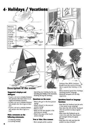 Description of the scen
Suggested roleplays and
dialogues
• In pairs, act out a roleplay between
two persons who have been to an
organized holiday/vacation.
• In pairs, act out a roleplay between
two people who like to go on their
own.
• In pairs, act out a roleplay betwen
two people who like to go on a
trek.
Make comments on the
following statements:
• A camping holiday.
• A cruising holiday.
• Spending your holiday by the sea.
• Spendingyour holiday in the mountains.
• Reading during the holidays.
Questions on the scene
• What's the girl in the first picture
doing?
• What's the girl in the second
picture doing?
• Where's she?
• What are the two people in the
third picture doing?
• What's the man in the fourth
picture doing?
True or false. Give reasons
• More people prefer summer
holidays than winter holidays.
• People from the north of Europe-
like to spend their holidays in the
sun.
• Many students spend their holidays
learning another language.
• Medieval banquets are terribly
expensive.
Questions based on language
functions
• How does the husband ask the wife
if she wants to go camping?
• How does the wife tell her husband
that she prefers to stay at good
hotels?
• What does the husband say to
inform his wife that they haven't
got enough money for good
hotels?
• How does the wife say that she
prefers to stay at home?
4/ Jp;odaus / Vacatopms
8
 