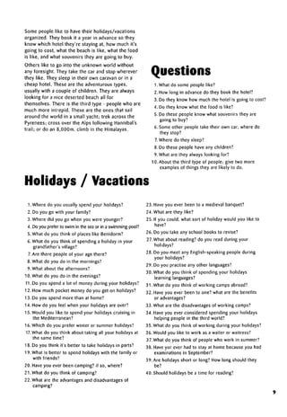 Some people like to have their holidays/vacations
organized. They book it a year in advance so they
know which hotel they're staying at, how much it's
going to cost, what the beach is like, what the food
is like, and what souvenirs they are going to buy.
Others like to go into the unknown world without
any foresight. They take the car and stop wherever
they like. They sleep in their own caravan or in a
cheap hotel. These are the adventurous types,
usually with a couple of children. They are always
looking for a nice deserted beach all for
themselves. There is the third type - people who are
much more intrepid. These are the ones that sail
around the world in a small yacht; trek across the
Pyrenees; cross over the Alps following Hannibal's
trail; or do an 8,000m. climb in the Himalayas.
Questions
Holidays / Vacations
1 .What do some people like?
2. How long in advance do they book the hotel?
3. Do they know how much the hotel is going to cost?
4. Do they know what the food is like?
5. Do these people know what souvenirs they are
going to buy?
6. Some other people take their own car, where do
they stop?
7.Where do they sleep?
8. Do these people have any children?
9. What are they always looking for?
10. About the third type of people; give two more
examples of things they are likely to do.
1. Where do you usually spend your holidays?
2. Do you go with your family?
3. Where did you go when you were younger?
4. Do you prefer to swim in the seaor in a swimming-pool?
5. What do you think of places like Benidorm?
6. What do you think of spending a holiday in your
grandfather's village?
7.Are there people of your age there?
8. What do you do in the mornings?
9. What about the afternoons?
10. What do you do in the evenings?
11. Do you spend a lot of money during your holidays?
12. How much pocket money do you get on holidays?
13. Do you spend more than at home?
14. How do you feel when your holidays are over?
15. Would you like to spend your holidays cruising in
the Mediterranean?
16. Which do you prefer winter or summer holidays?
17. What do you think about taking all your holidays at
the same time?
18. Do you think it's better to take holidays in parts?
19. What is better to spend holidays with the family or
with friends?
20. Have you ever been camping? if so, where?
21. What do you think of camping?
22. What are the advantages and disadvantages of
camping?
23. Have you ever been to a medieval banquet?
24. What are they like?
25. If you could, what sort of holiday would you like to
have?
26. Do you take any school books to revise?
27. What about reading? do you read during your
holidays?
28. Do you meet any English-speaking people during
your holidays?
29. Do you practise any other languages?
30. What do you think of spending your holidays
learning languages?
31.What do you think of working campsabroad?
32. Have you ever been to one? what are the benefits
or advantages?
33. What are the disadvantagesof working camps?
34. Have you ever considered spending your holidays
helping people in the third world?
35. What do you think of working during your holidays?
36. Would you like to work as a waiter or waitress?
37.What do you think of people who work in summer?
38. Have yor ever had to stay at home because you had
examinations in September?
39. Are holidays short or long? How long should they
be?
40. Should holidays be a time for reading?
9
 