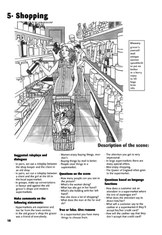 5- Shopping
Glossary
grocer's
yourself
mail
antique
auction
spendthrift
to put on
bother
in a hurry
enjoy
to fill
huge
brim
tills
Description of the scene:
Suggested roleplays and
dialogues
• In pairs, act out a roleplay between
the shop keeper and the client in
an old shop.
• In pairs, act out a roleplay between
a client and the girl at the till in
the local supermarket.
• In groups, make up conversations
in favour and against the old
grocer's shops and modern
supermarkets.
Make comments on the
following statements:
• Hypermarkets are expensive and
too far from the town centres.
• In the old grocer's shop the grocer
was a friend of everybody.
10
• Women enjoy buying things, men
don't.
• Buying things by mail is better.
• People steal things in a
supermarket.
Questions on the scene
• How many people can you see in
the picture?
• What's the woman doing?
• What has she got in her hand?
• What's she holding with her left
hand?
• Has she done a lot of shopping?
• What does the man at the far end
do?
True or false. Give reasons
• In a supermarket you have many
things to choose from.
• The attention you get is very
impersonal.
• In large supermarkets there are
many special offers.
• Men enjoy shopping.
• The Queen of England often goes
to the supermarket.
Questions based on language
functions
• How does a customer ask an
attendant in a supermarket where
the tins of asparagus are?
• What does the attendant say to
direct him/her?
• What will a customer say to the
cashier in a supermarket if they'll
accept his/her credit card?
• How will the cashier say that they
don't accept that credit card?
 